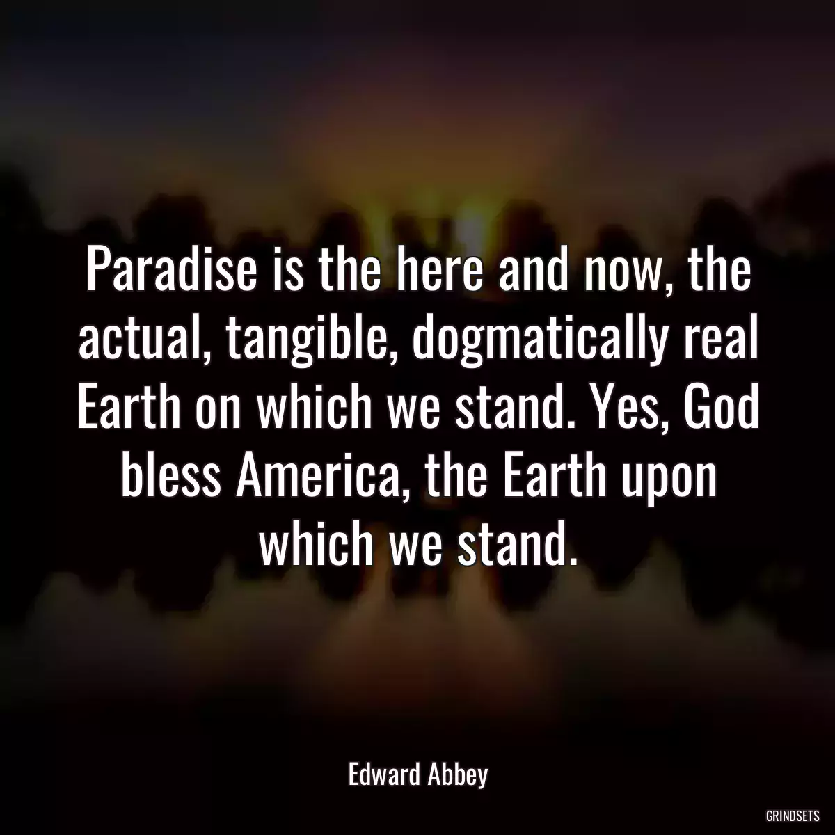 Paradise is the here and now, the actual, tangible, dogmatically real Earth on which we stand. Yes, God bless America, the Earth upon which we stand.