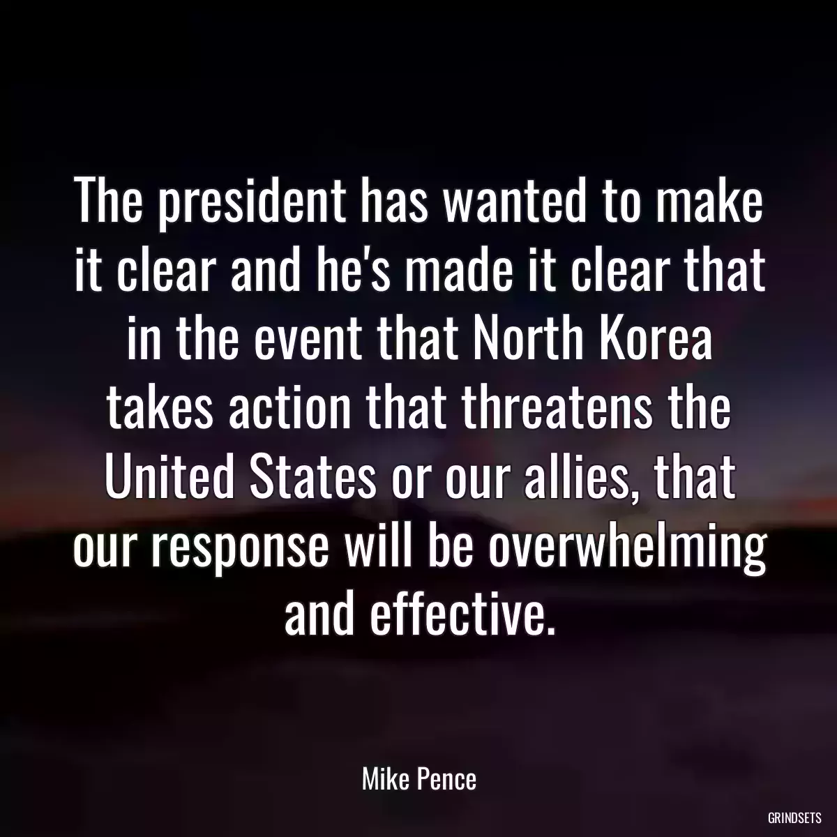 The president has wanted to make it clear and he\'s made it clear that in the event that North Korea takes action that threatens the United States or our allies, that our response will be overwhelming and effective.