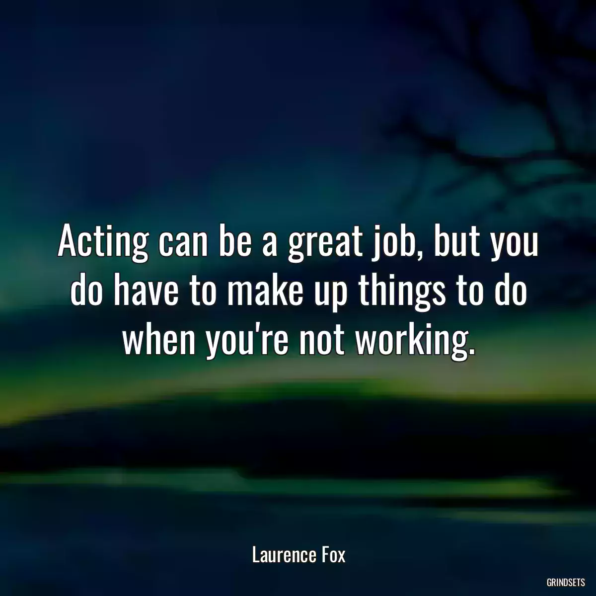 Acting can be a great job, but you do have to make up things to do when you\'re not working.