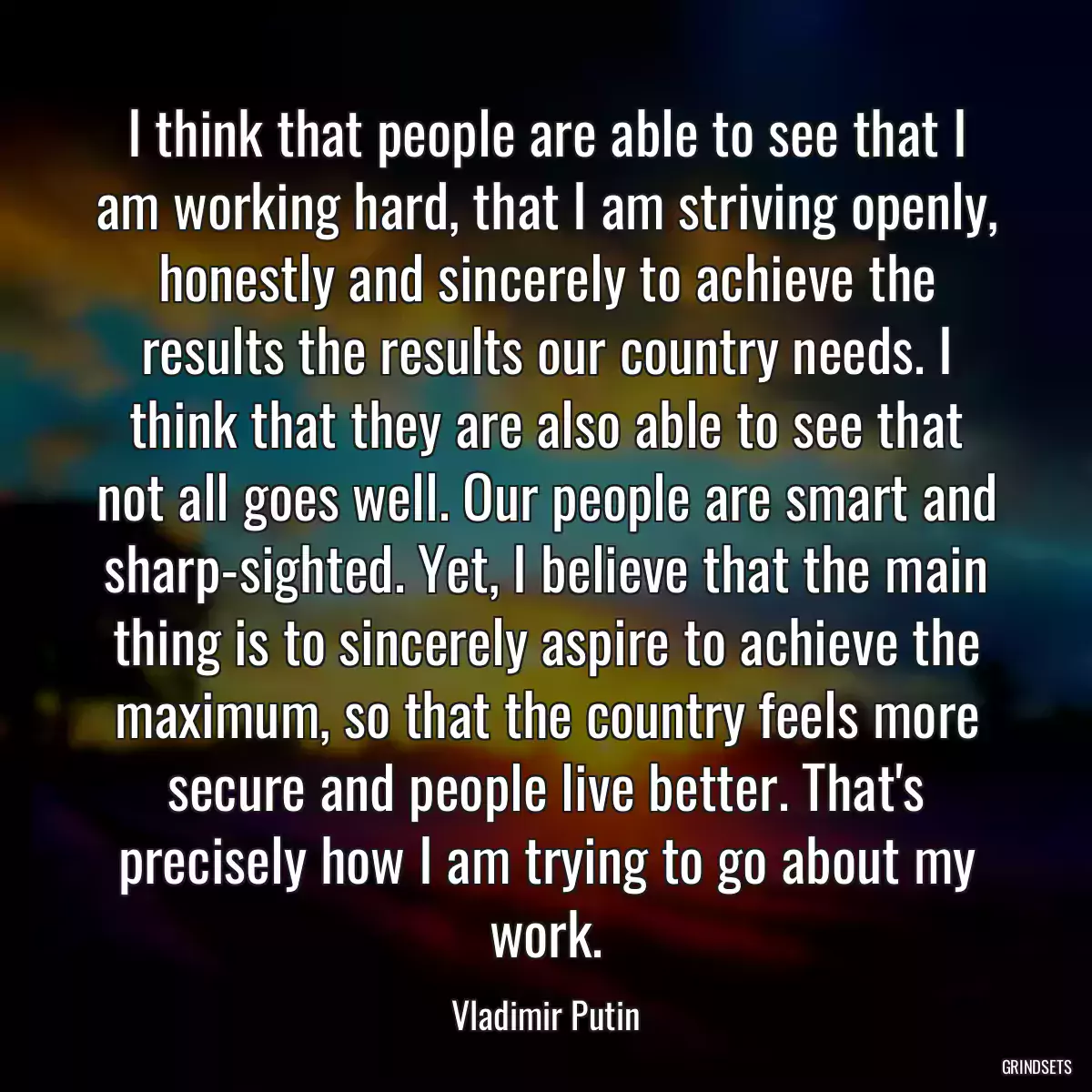 I think that people are able to see that I am working hard, that I am striving openly, honestly and sincerely to achieve the results the results our country needs. I think that they are also able to see that not all goes well. Our people are smart and sharp-sighted. Yet, I believe that the main thing is to sincerely aspire to achieve the maximum, so that the country feels more secure and people live better. That\'s precisely how I am trying to go about my work.