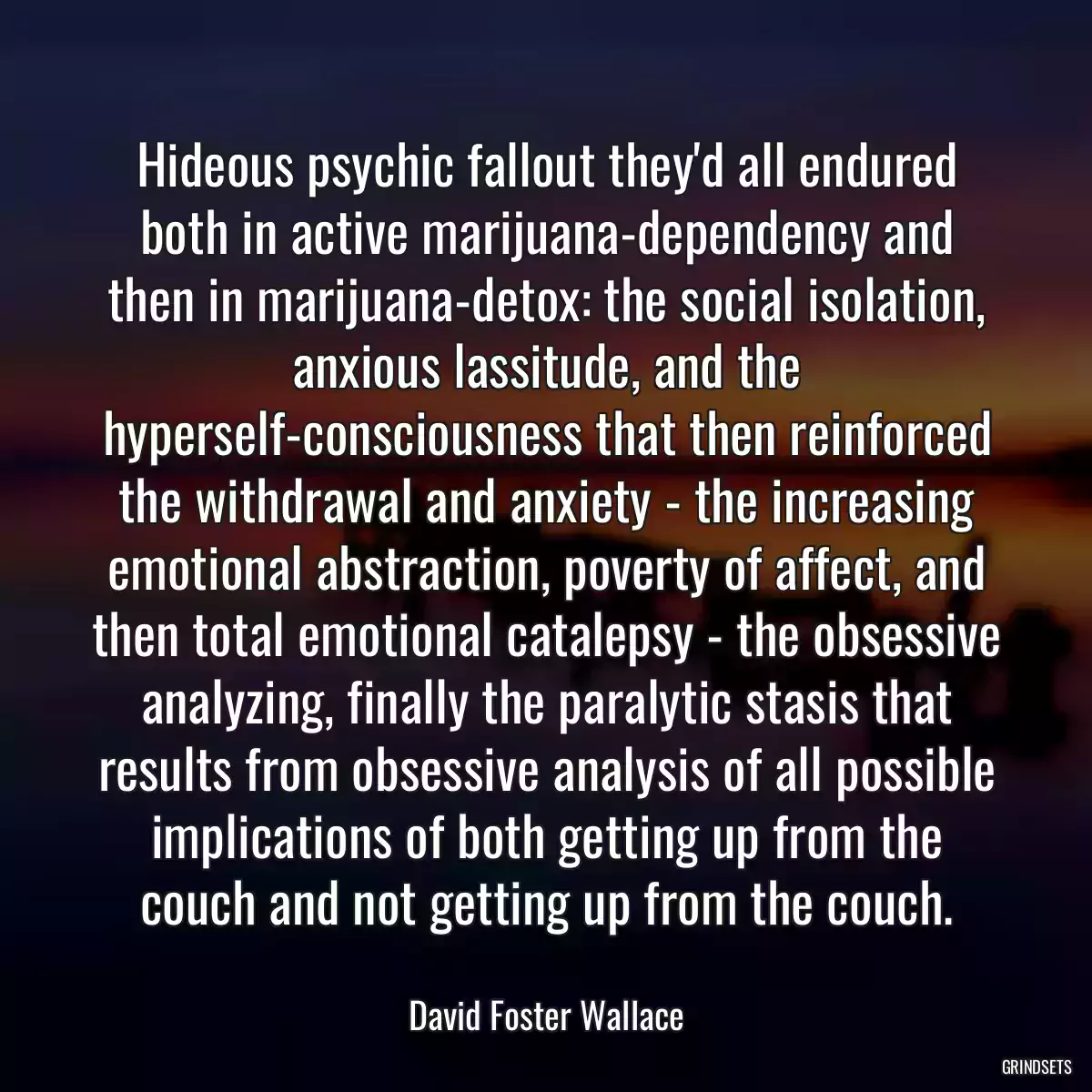 Hideous psychic fallout they\'d all endured both in active marijuana-dependency and then in marijuana-detox: the social isolation, anxious lassitude, and the hyperself-consciousness that then reinforced the withdrawal and anxiety - the increasing emotional abstraction, poverty of affect, and then total emotional catalepsy - the obsessive analyzing, finally the paralytic stasis that results from obsessive analysis of all possible implications of both getting up from the couch and not getting up from the couch.