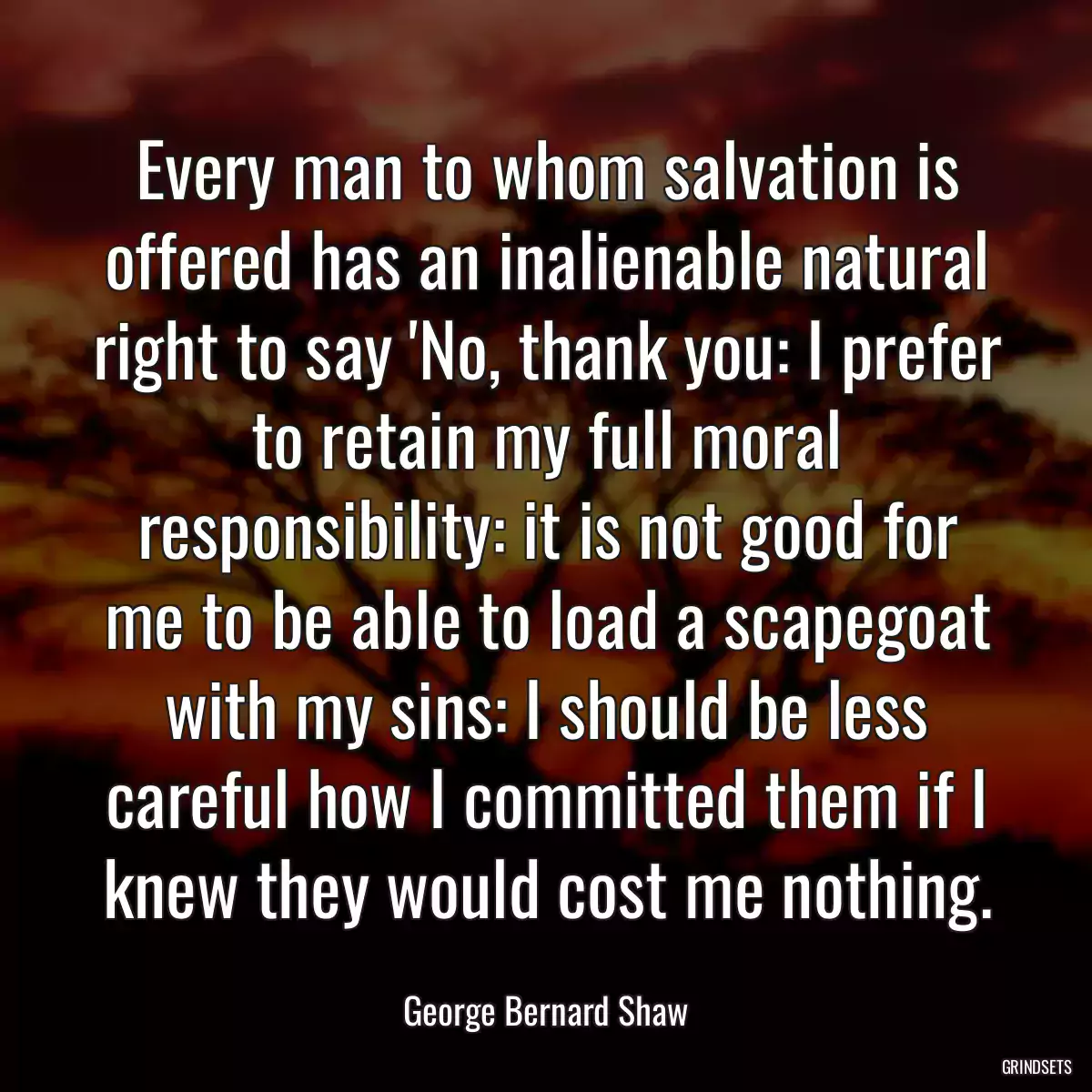 Every man to whom salvation is offered has an inalienable natural right to say \'No, thank you: I prefer to retain my full moral responsibility: it is not good for me to be able to load a scapegoat with my sins: I should be less careful how I committed them if I knew they would cost me nothing.