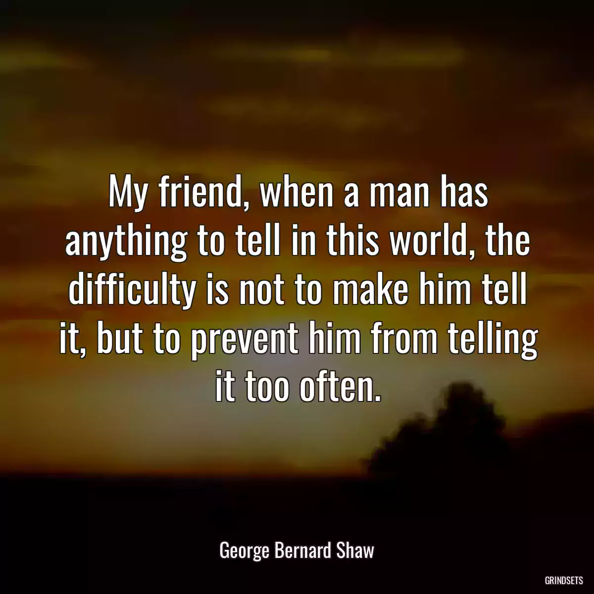 My friend, when a man has anything to tell in this world, the difficulty is not to make him tell it, but to prevent him from telling it too often.