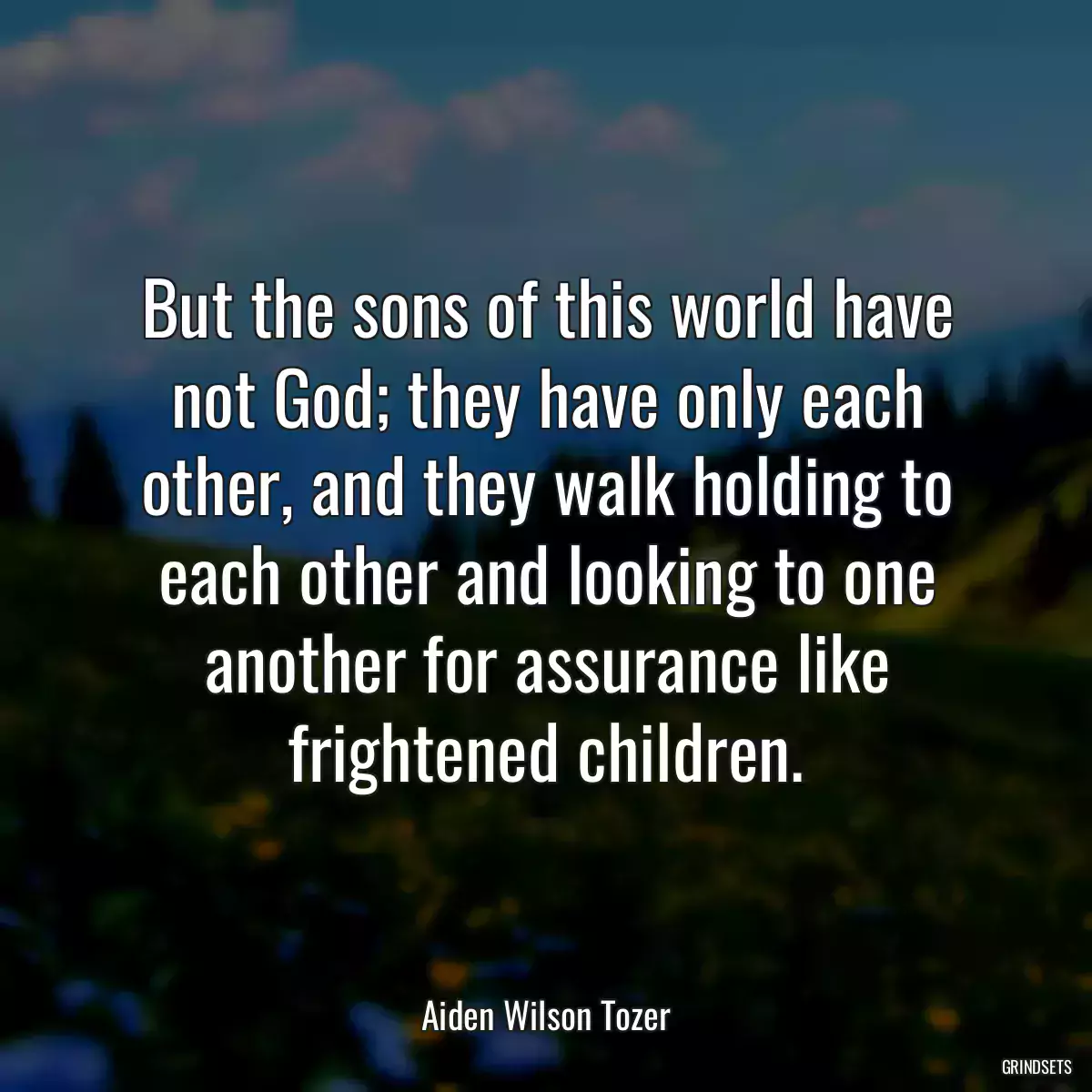 But the sons of this world have not God; they have only each other, and they walk holding to each other and looking to one another for assurance like frightened children.