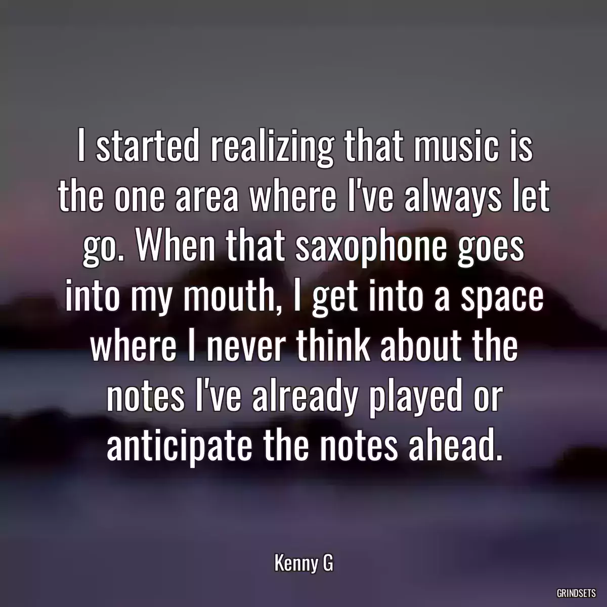 I started realizing that music is the one area where I\'ve always let go. When that saxophone goes into my mouth, I get into a space where I never think about the notes I\'ve already played or anticipate the notes ahead.