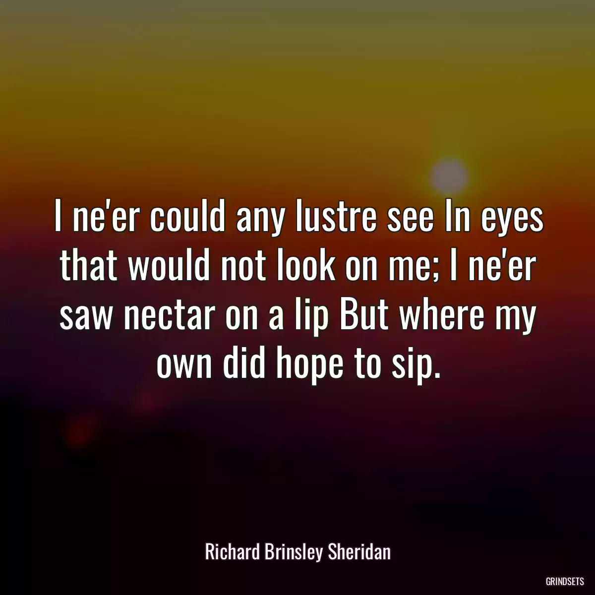 I ne\'er could any lustre see In eyes that would not look on me; I ne\'er saw nectar on a lip But where my own did hope to sip.