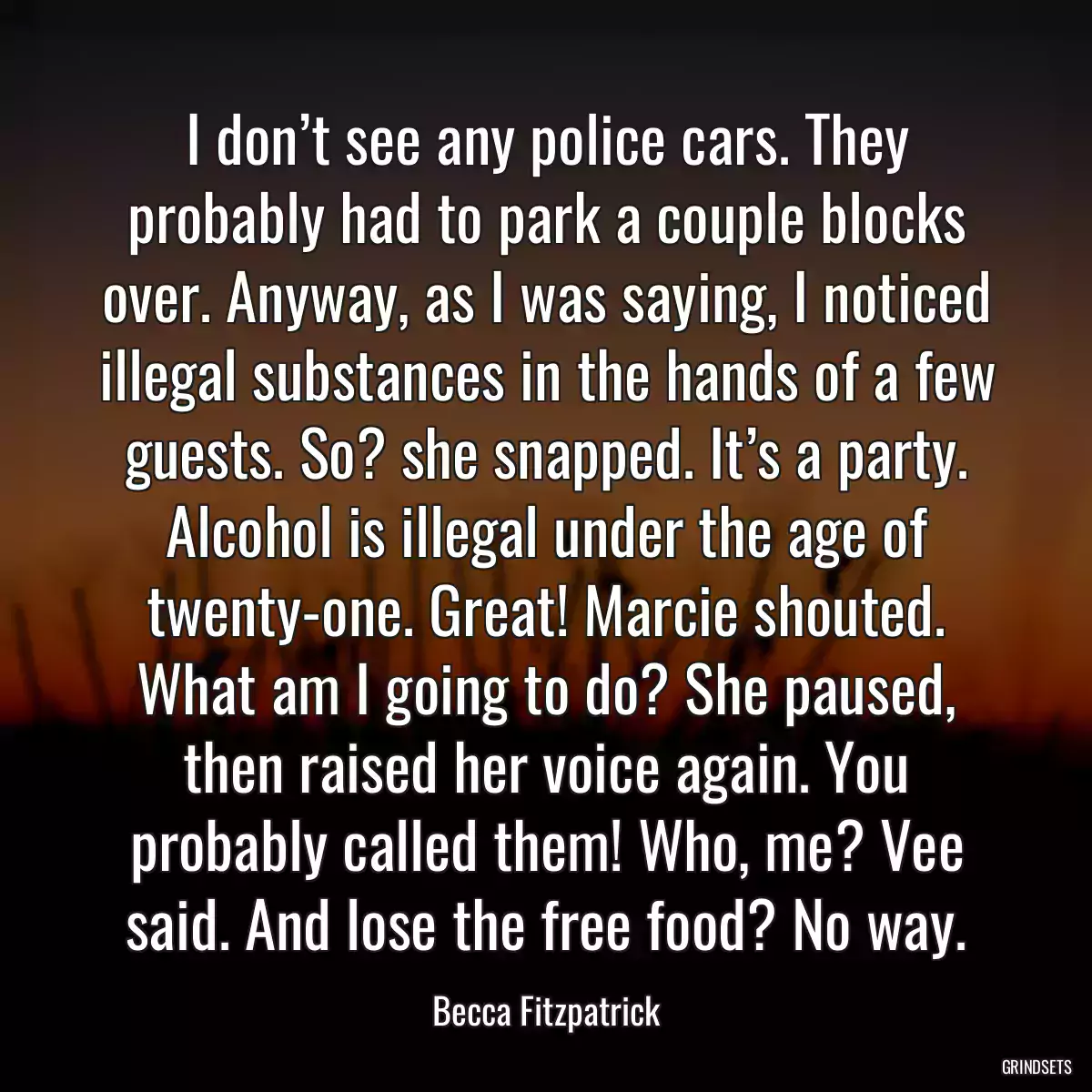 I don’t see any police cars. They probably had to park a couple blocks over. Anyway, as I was saying, I noticed illegal substances in the hands of a few guests. So? she snapped. It’s a party. Alcohol is illegal under the age of twenty-one. Great! Marcie shouted. What am I going to do? She paused, then raised her voice again. You probably called them! Who, me? Vee said. And lose the free food? No way.