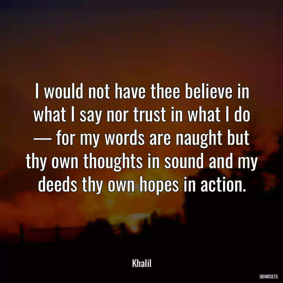 I would not have thee believe in what I say nor trust in what I do — for my words are naught but thy own thoughts in sound and my deeds thy own hopes in action.