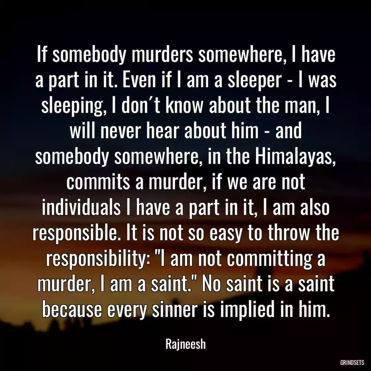 If somebody murders somewhere, I have a part in it. Even if I am a sleeper - I was sleeping, I don´t know about the man, I will never hear about him - and somebody somewhere, in the Himalayas, commits a murder, if we are not individuals I have a part in it, I am also responsible. It is not so easy to throw the responsibility: \