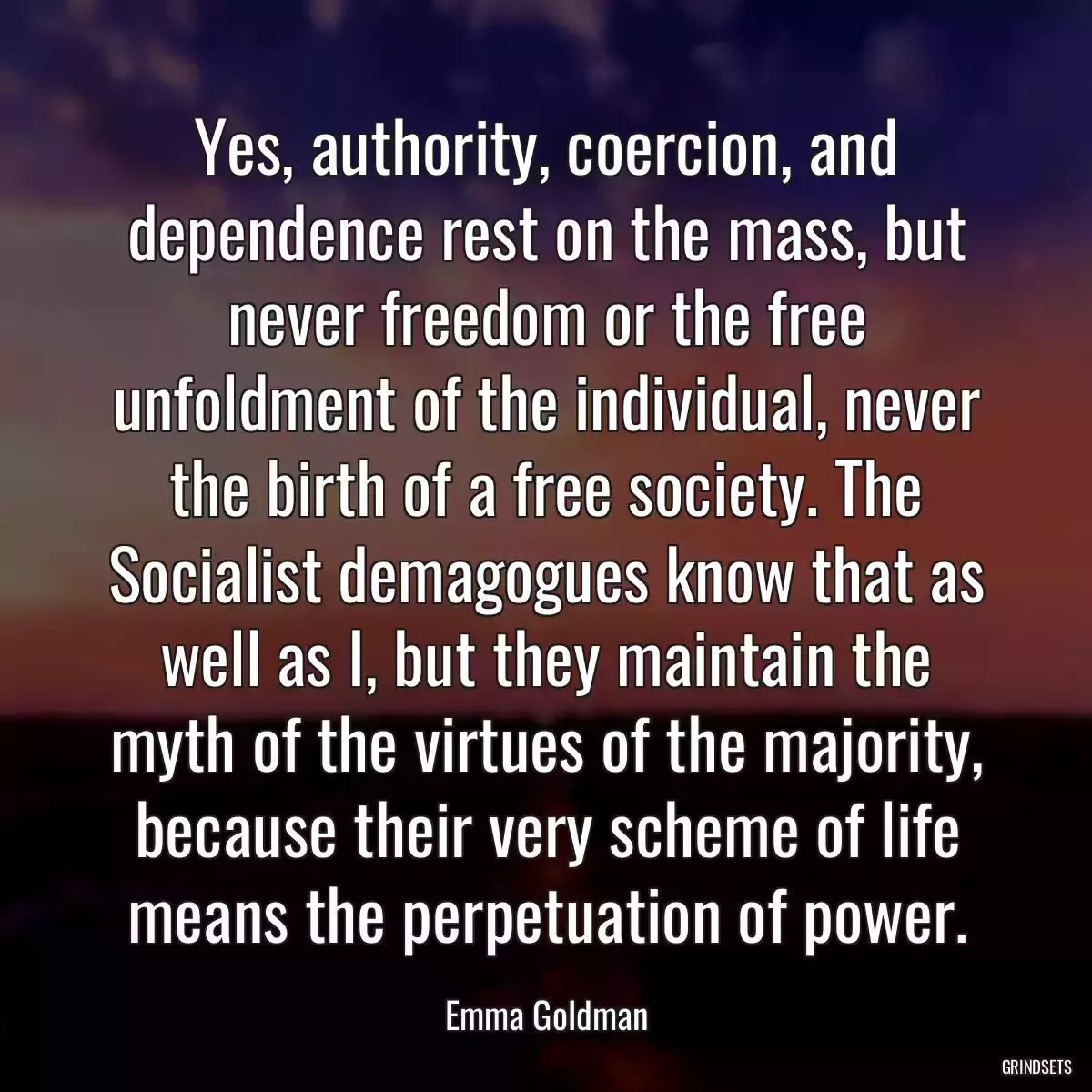 Yes, authority, coercion, and dependence rest on the mass, but never freedom or the free unfoldment of the individual, never the birth of a free society. The Socialist demagogues know that as well as I, but they maintain the myth of the virtues of the majority, because their very scheme of life means the perpetuation of power.