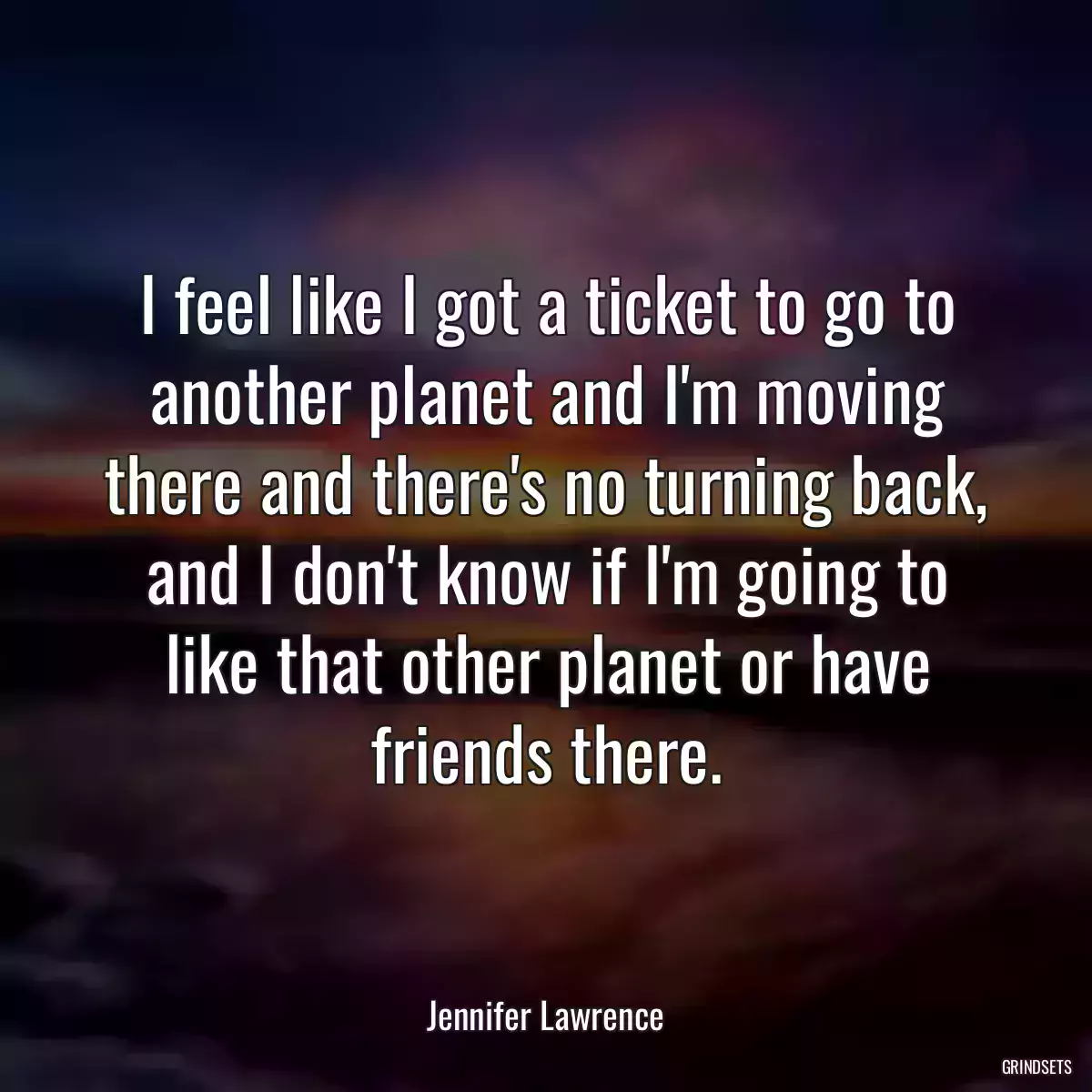 I feel like I got a ticket to go to another planet and I\'m moving there and there\'s no turning back, and I don\'t know if I\'m going to like that other planet or have friends there.