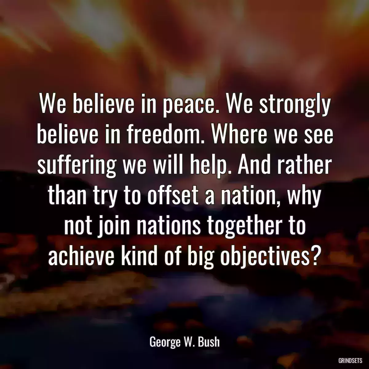 We believe in peace. We strongly believe in freedom. Where we see suffering we will help. And rather than try to offset a nation, why not join nations together to achieve kind of big objectives?