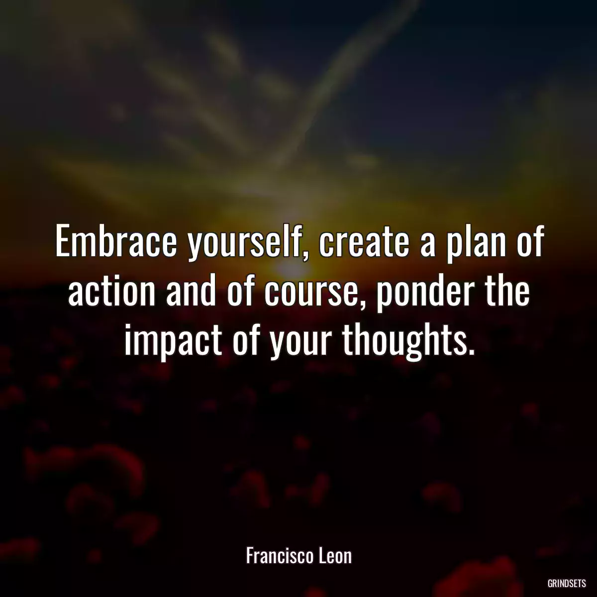 Embrace yourself, create a plan of action and of course, ponder the impact of your thoughts.