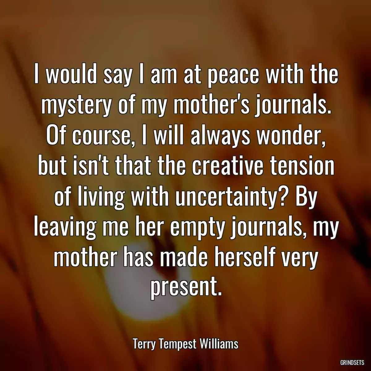 I would say I am at peace with the mystery of my mother\'s journals. Of course, I will always wonder, but isn\'t that the creative tension of living with uncertainty? By leaving me her empty journals, my mother has made herself very present.
