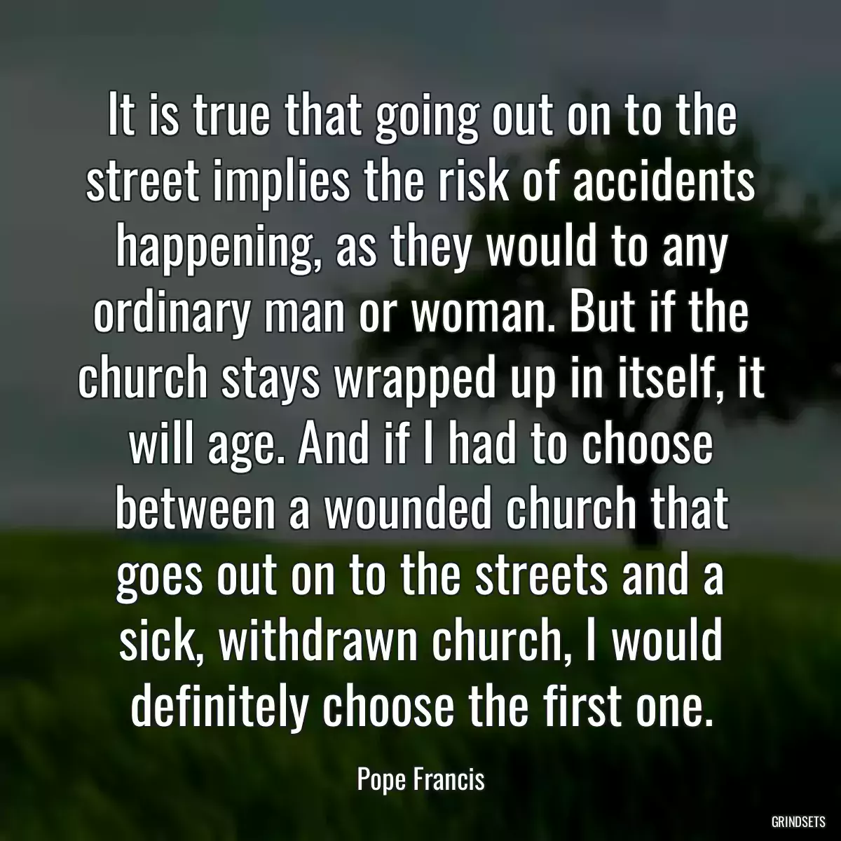 It is true that going out on to the street implies the risk of accidents happening, as they would to any ordinary man or woman. But if the church stays wrapped up in itself, it will age. And if I had to choose between a wounded church that goes out on to the streets and a sick, withdrawn church, I would definitely choose the first one.