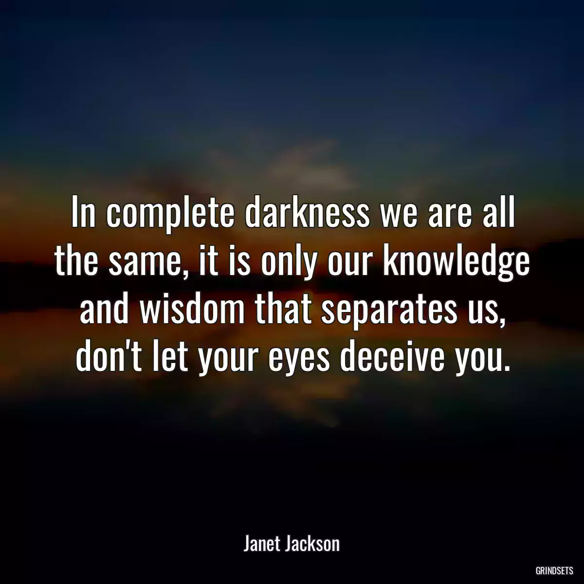 In complete darkness we are all the same, it is only our knowledge and wisdom that separates us, don\'t let your eyes deceive you.