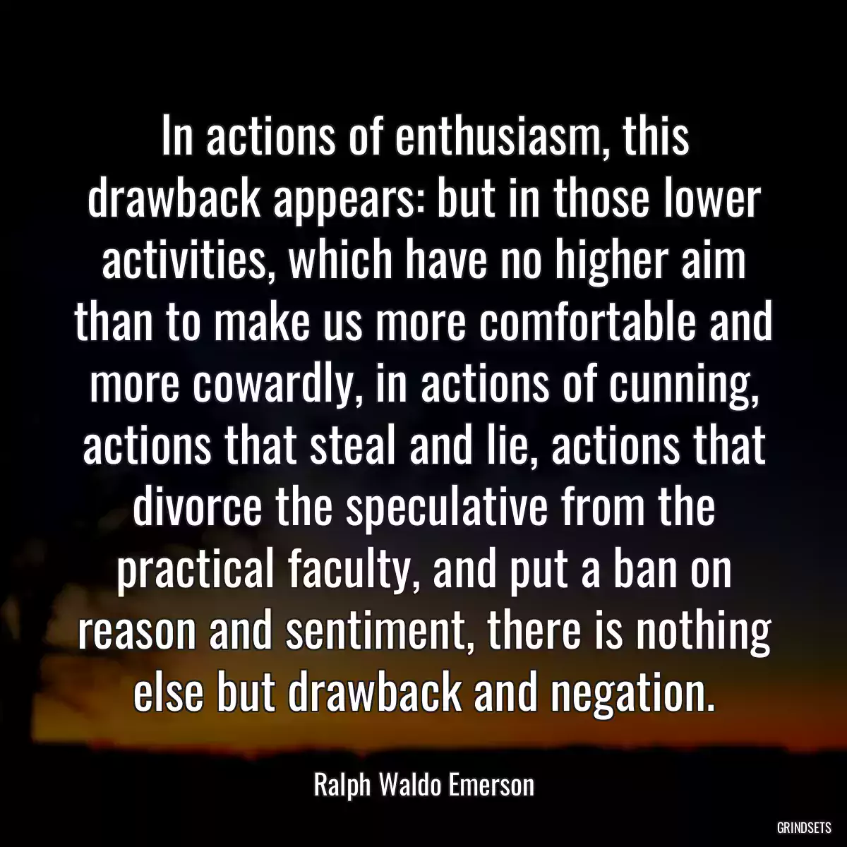 In actions of enthusiasm, this drawback appears: but in those lower activities, which have no higher aim than to make us more comfortable and more cowardly, in actions of cunning, actions that steal and lie, actions that divorce the speculative from the practical faculty, and put a ban on reason and sentiment, there is nothing else but drawback and negation.