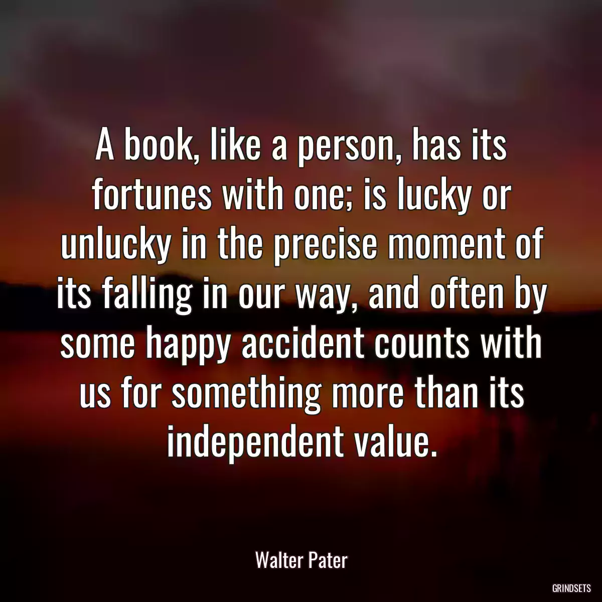 A book, like a person, has its fortunes with one; is lucky or unlucky in the precise moment of its falling in our way, and often by some happy accident counts with us for something more than its independent value.