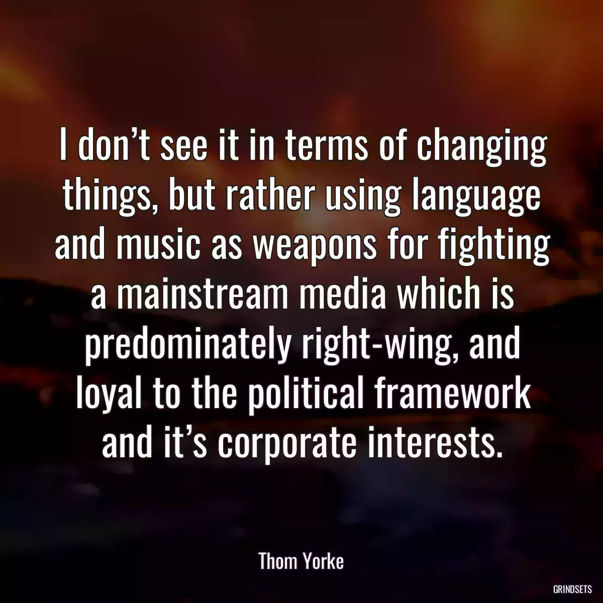 I don’t see it in terms of changing things, but rather using language and music as weapons for fighting a mainstream media which is predominately right-wing, and loyal to the political framework and it’s corporate interests.