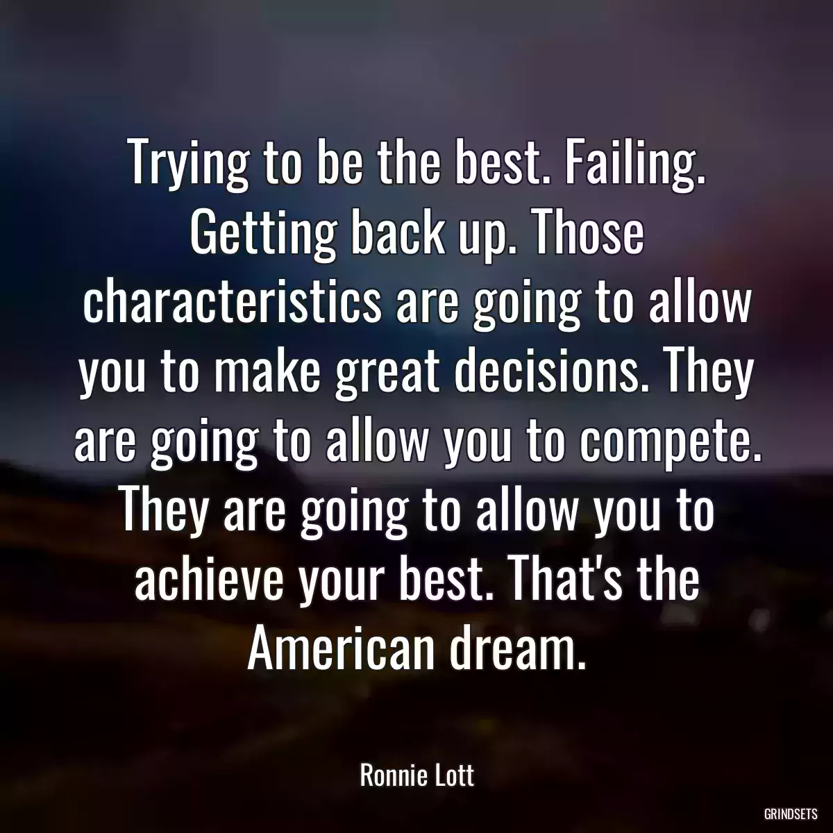 Trying to be the best. Failing. Getting back up. Those characteristics are going to allow you to make great decisions. They are going to allow you to compete. They are going to allow you to achieve your best. That\'s the American dream.