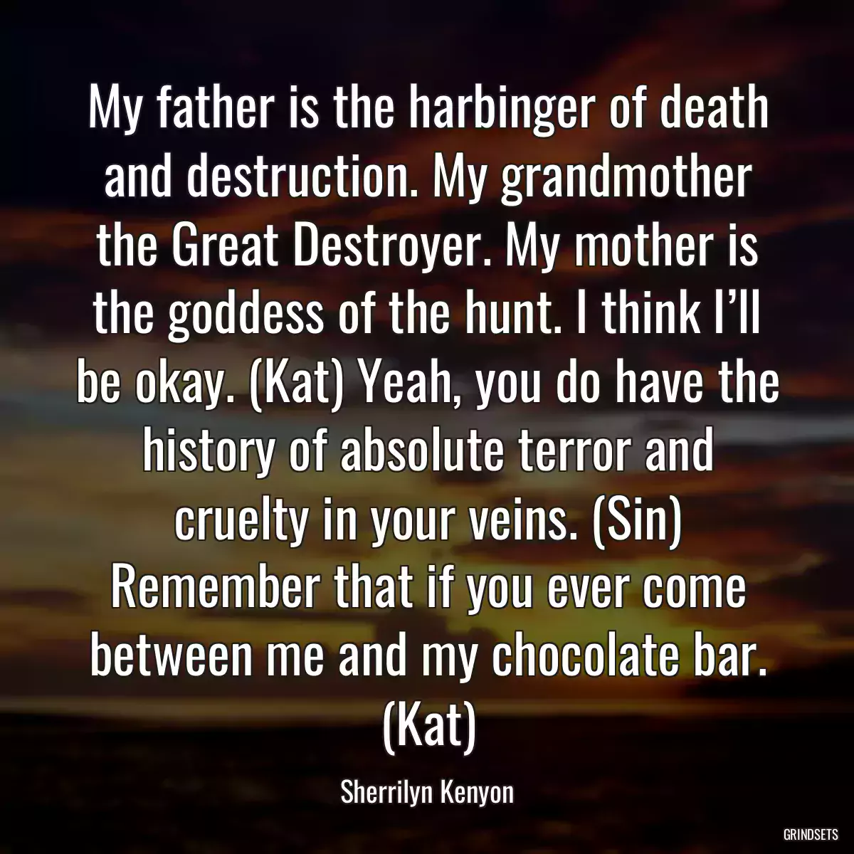 My father is the harbinger of death and destruction. My grandmother the Great Destroyer. My mother is the goddess of the hunt. I think I’ll be okay. (Kat) Yeah, you do have the history of absolute terror and cruelty in your veins. (Sin) Remember that if you ever come between me and my chocolate bar. (Kat)