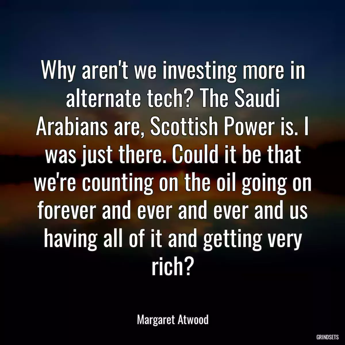 Why aren\'t we investing more in alternate tech? The Saudi Arabians are, Scottish Power is. I was just there. Could it be that we\'re counting on the oil going on forever and ever and ever and us having all of it and getting very rich?