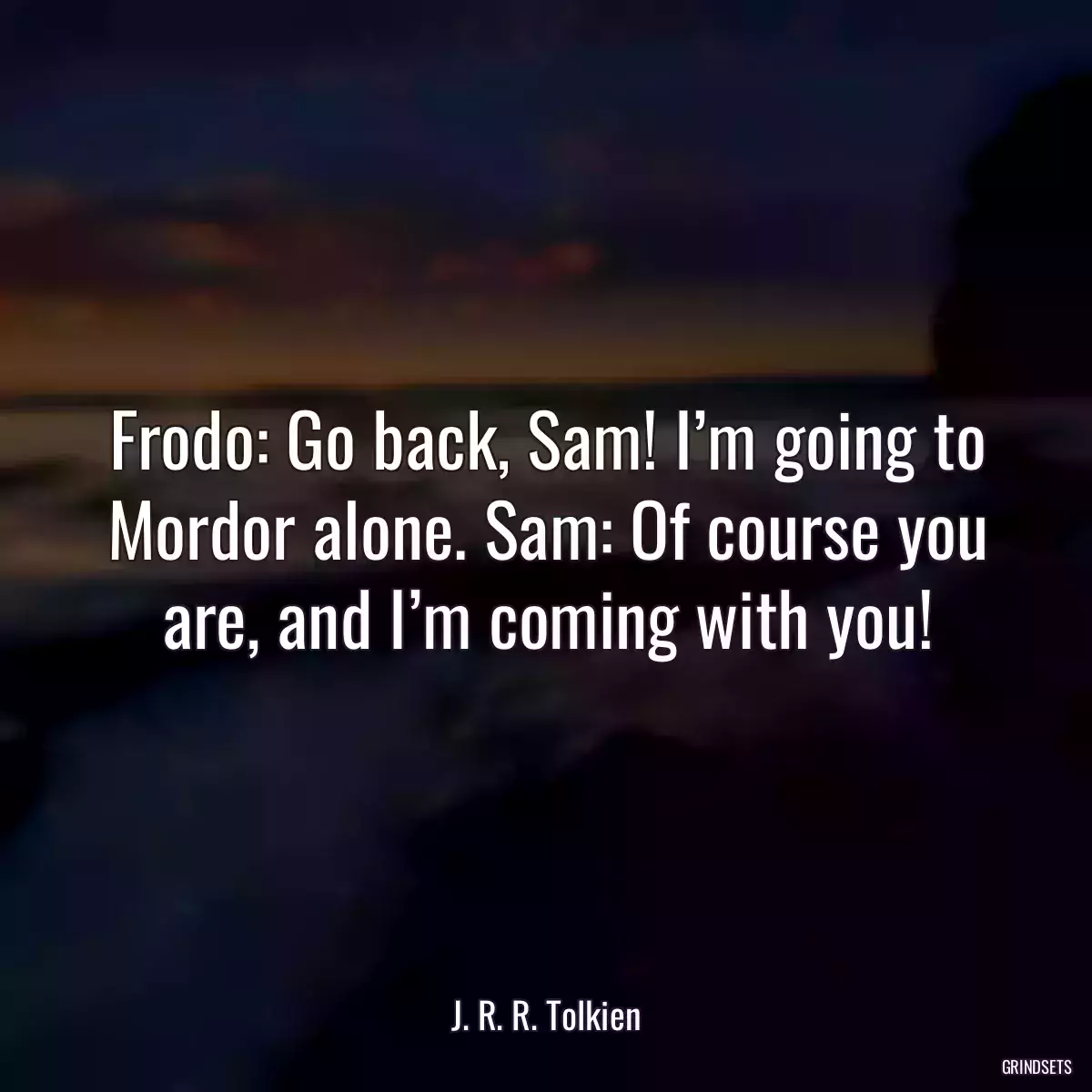 Frodo: Go back, Sam! I’m going to Mordor alone. Sam: Of course you are, and I’m coming with you!