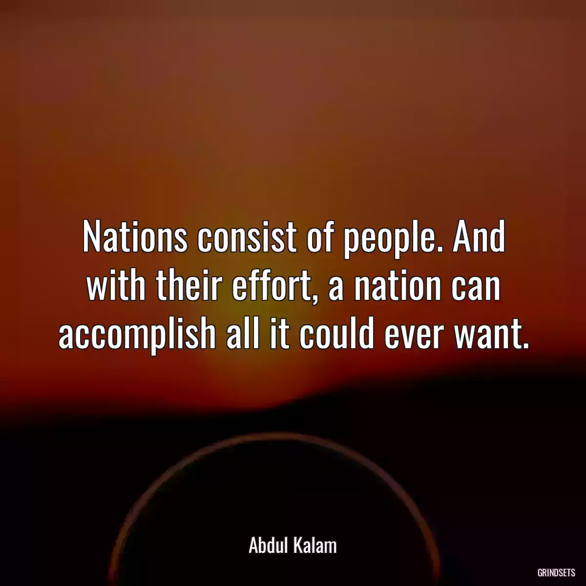 Nations consist of people. And with their effort, a nation can accomplish all it could ever want.