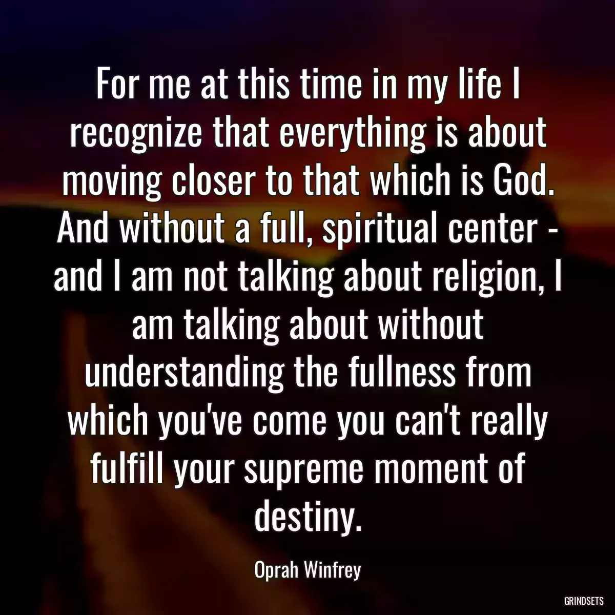 For me at this time in my life I recognize that everything is about moving closer to that which is God. And without a full, spiritual center - and I am not talking about religion, I am talking about without understanding the fullness from which you\'ve come you can\'t really fulfill your supreme moment of destiny.