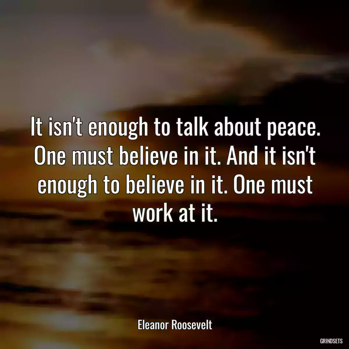It isn\'t enough to talk about peace. One must believe in it. And it isn\'t enough to believe in it. One must work at it.