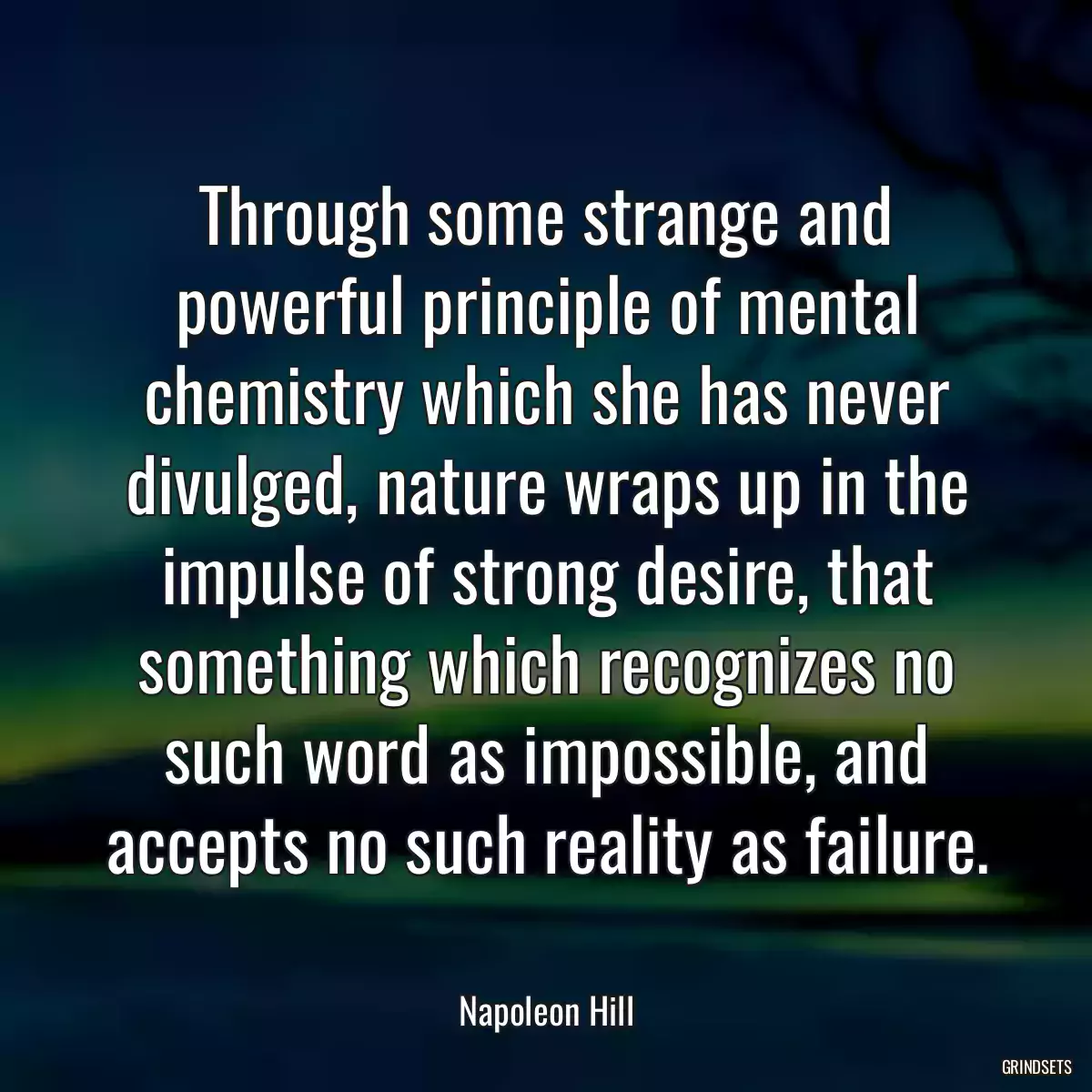 Through some strange and powerful principle of mental chemistry which she has never divulged, nature wraps up in the impulse of strong desire, that something which recognizes no such word as impossible, and accepts no such reality as failure.