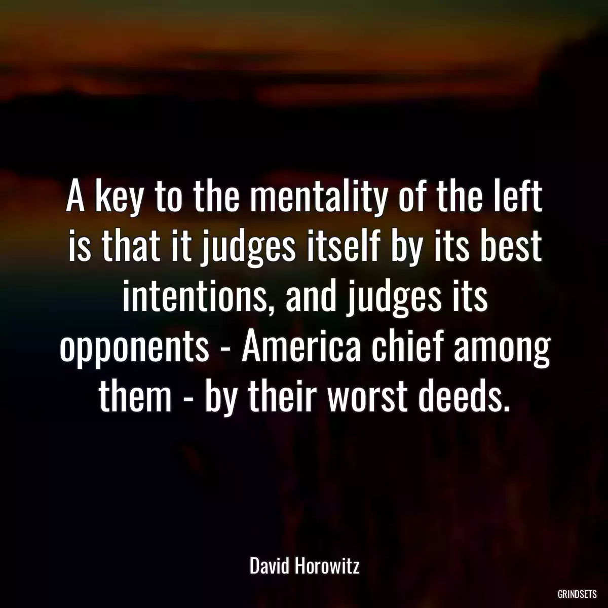 A key to the mentality of the left is that it judges itself by its best intentions, and judges its opponents - America chief among them - by their worst deeds.