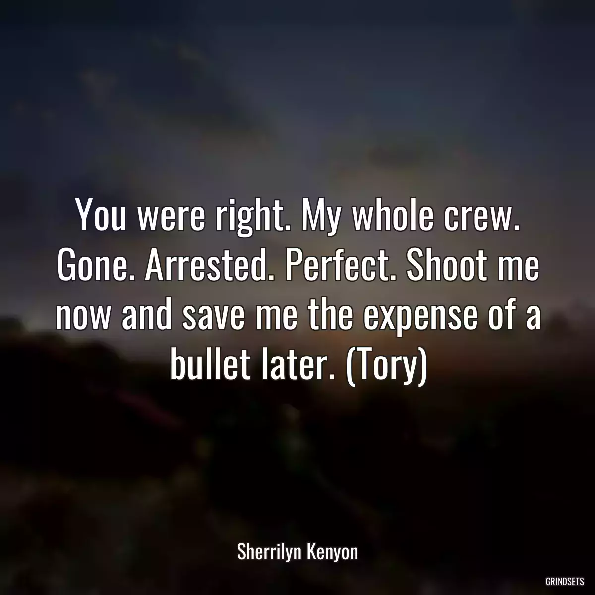 You were right. My whole crew. Gone. Arrested. Perfect. Shoot me now and save me the expense of a bullet later. (Tory)