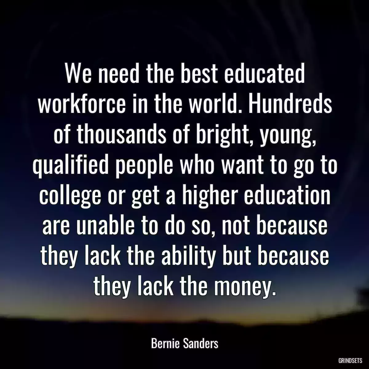 We need the best educated workforce in the world. Hundreds of thousands of bright, young, qualified people who want to go to college or get a higher education are unable to do so, not because they lack the ability but because they lack the money.