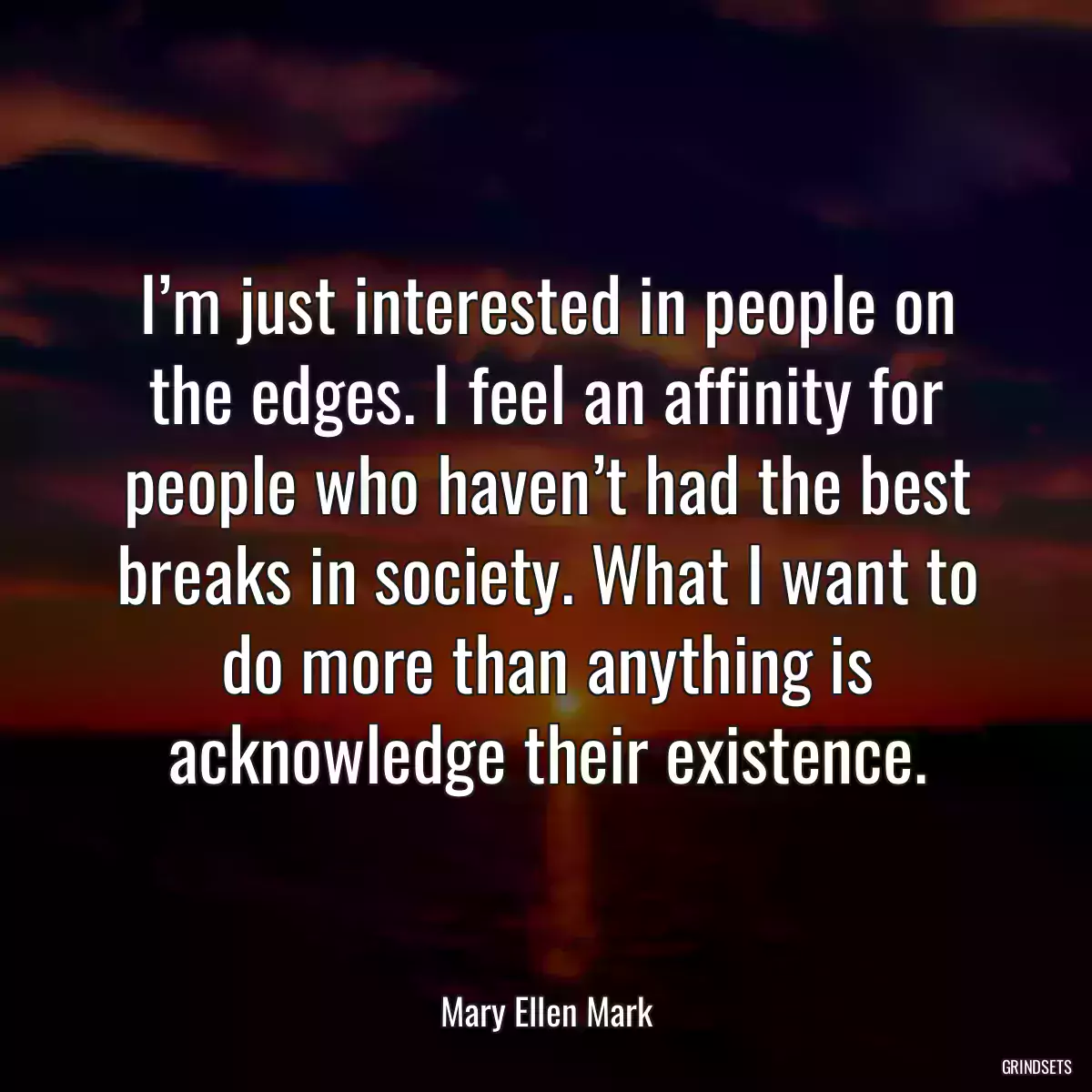 I’m just interested in people on the edges. I feel an affinity for people who haven’t had the best breaks in society. What I want to do more than anything is acknowledge their existence.