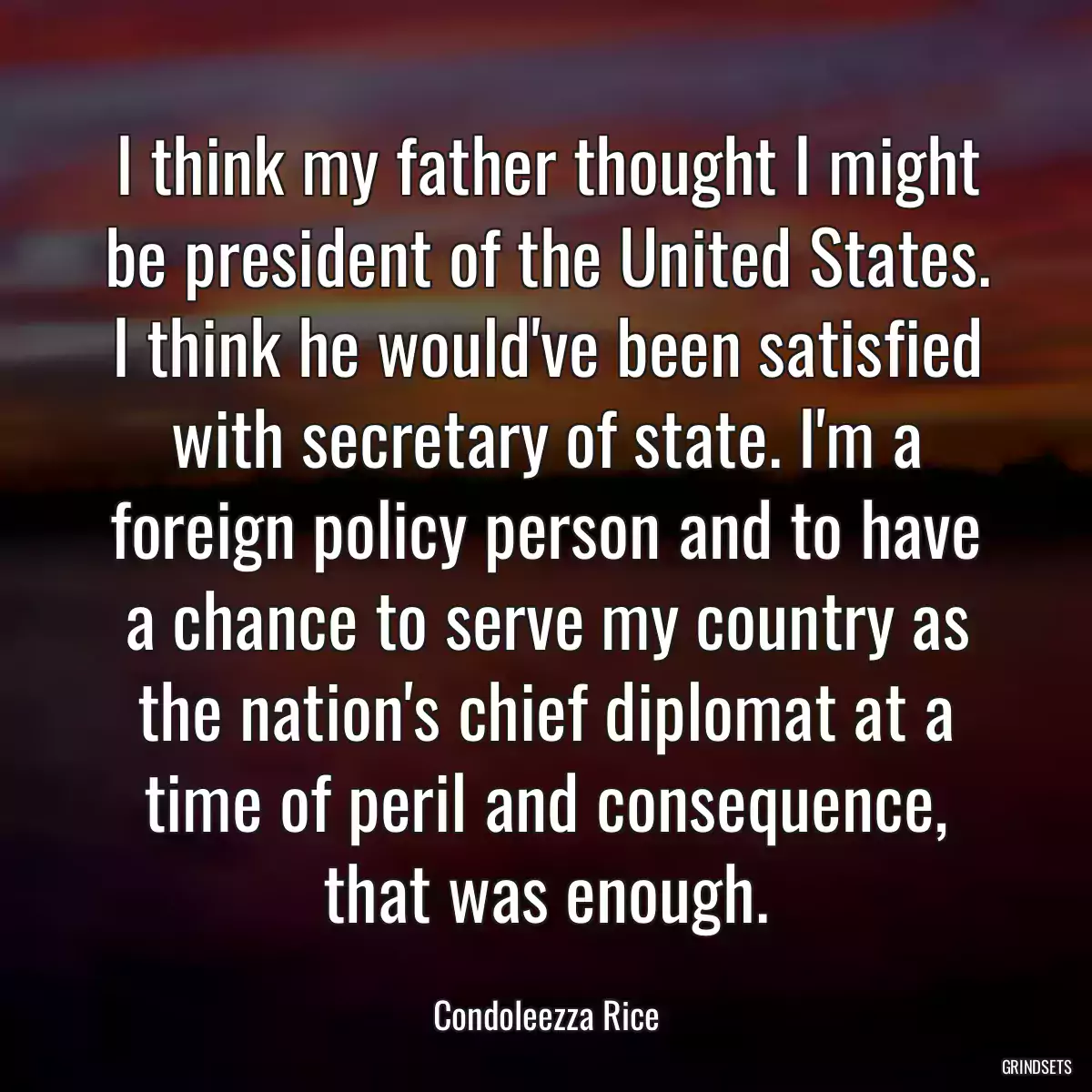 I think my father thought I might be president of the United States. I think he would\'ve been satisfied with secretary of state. I\'m a foreign policy person and to have a chance to serve my country as the nation\'s chief diplomat at a time of peril and consequence, that was enough.