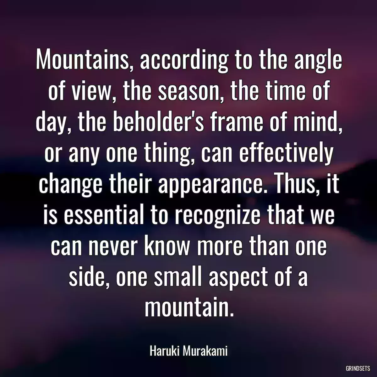 Mountains, according to the angle of view, the season, the time of day, the beholder\'s frame of mind, or any one thing, can effectively change their appearance. Thus, it is essential to recognize that we can never know more than one side, one small aspect of a mountain.