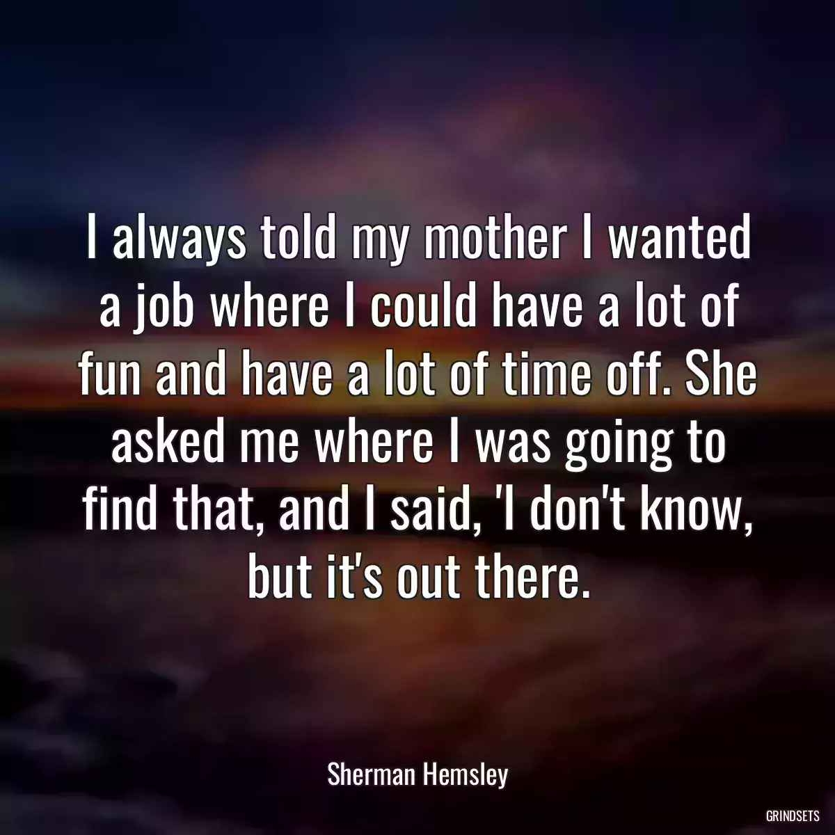 I always told my mother I wanted a job where I could have a lot of fun and have a lot of time off. She asked me where I was going to find that, and I said, \'I don\'t know, but it\'s out there.