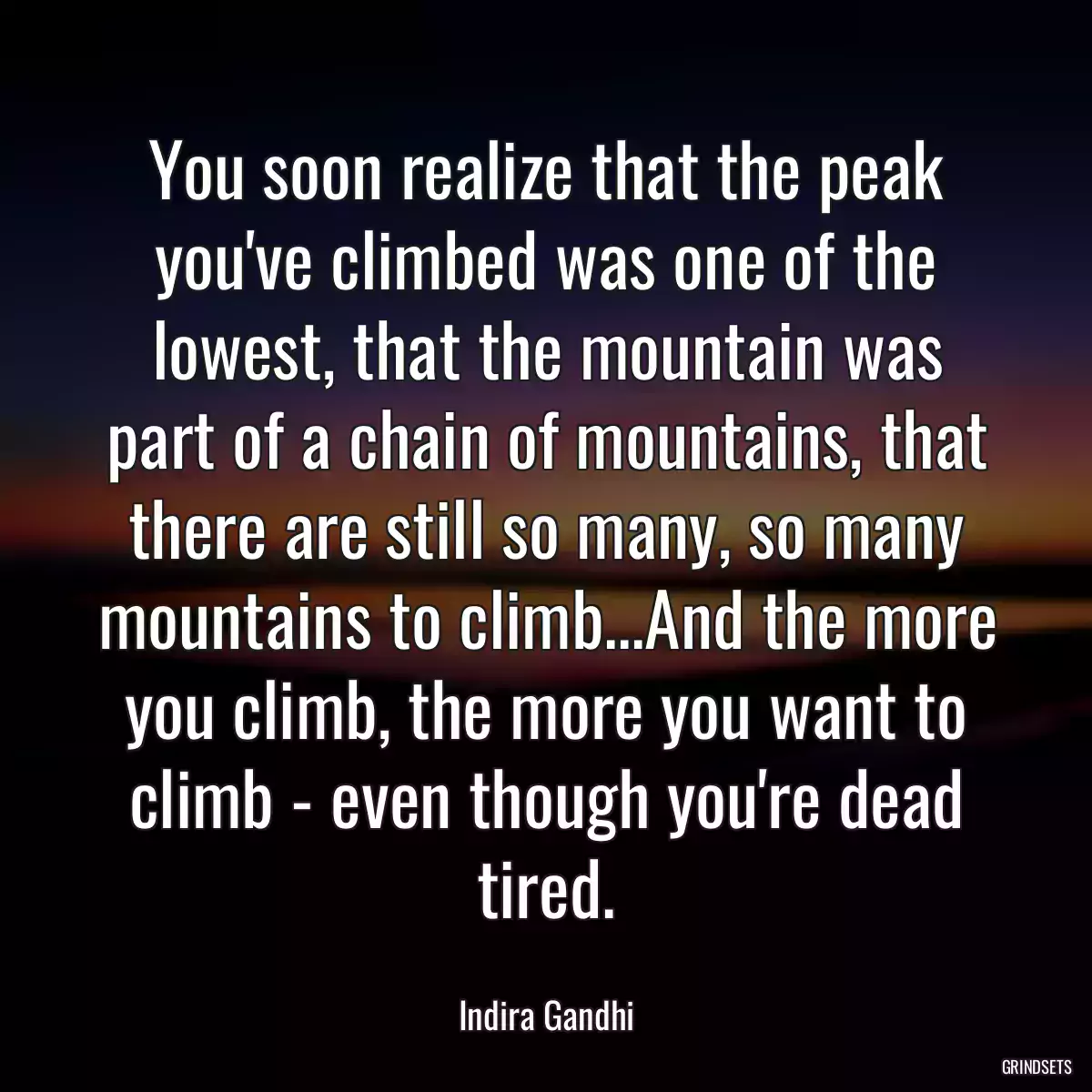 You soon realize that the peak you\'ve climbed was one of the lowest, that the mountain was part of a chain of mountains, that there are still so many, so many mountains to climb...And the more you climb, the more you want to climb - even though you\'re dead tired.