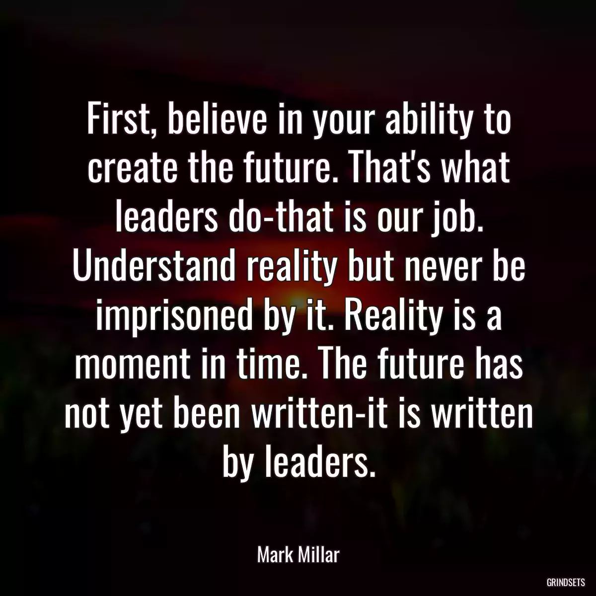 First, believe in your ability to create the future. That\'s what leaders do-that is our job. Understand reality but never be imprisoned by it. Reality is a moment in time. The future has not yet been written-it is written by leaders.