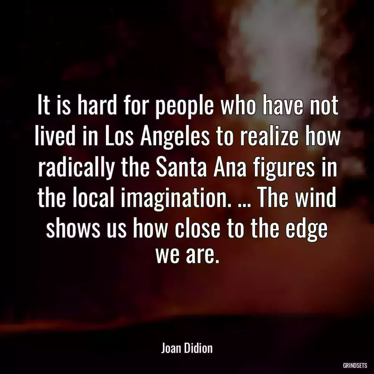 It is hard for people who have not lived in Los Angeles to realize how radically the Santa Ana figures in the local imagination. ... The wind shows us how close to the edge we are.