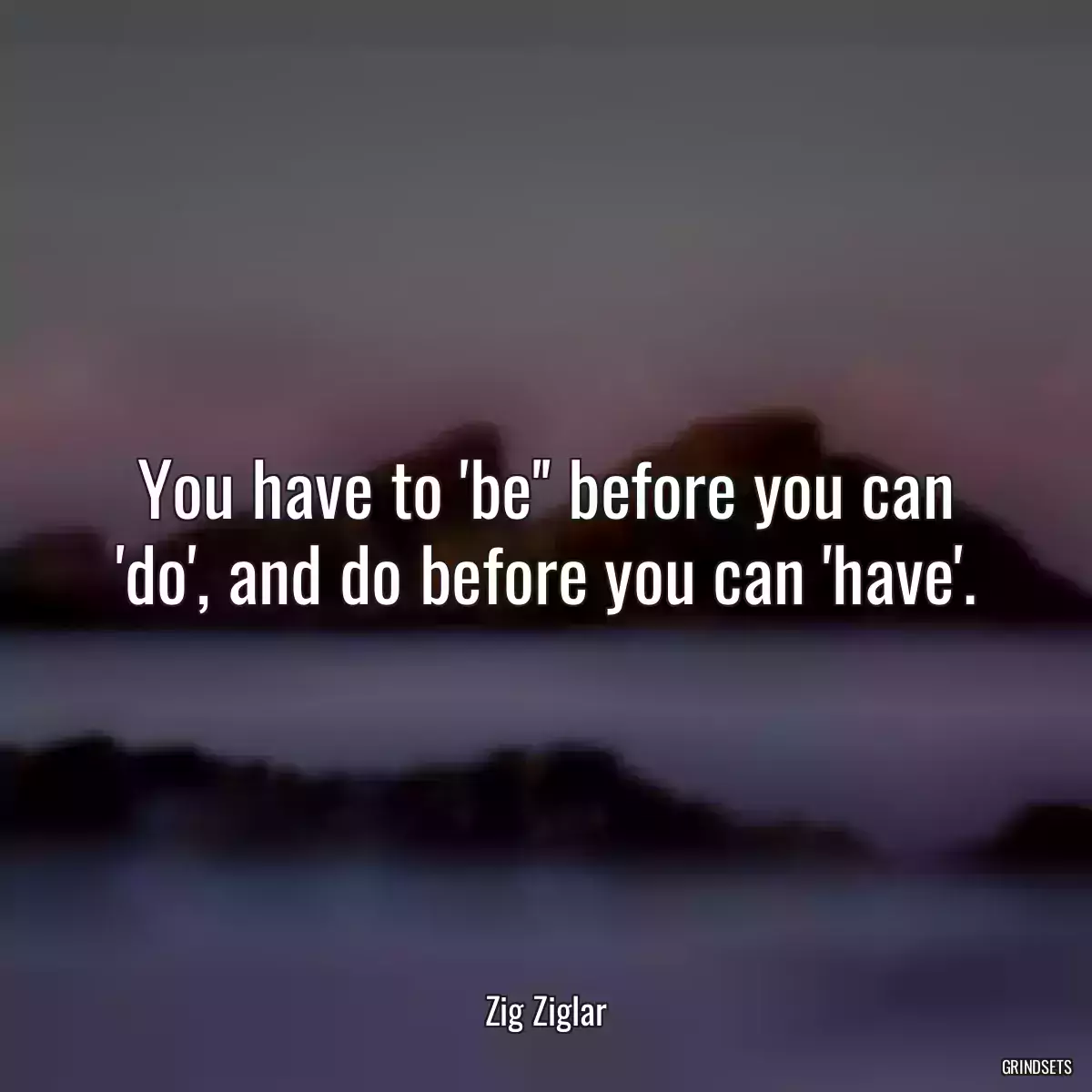 You have to \'be\'\' before you can \'do\', and do before you can \'have\'.