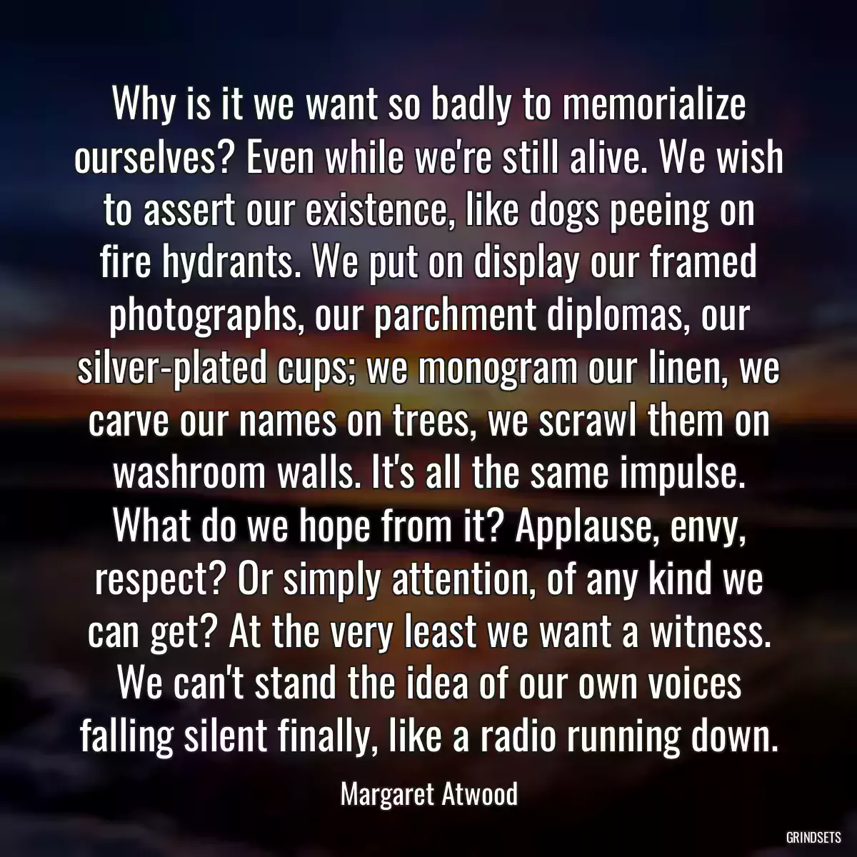 Why is it we want so badly to memorialize ourselves? Even while we\'re still alive. We wish to assert our existence, like dogs peeing on fire hydrants. We put on display our framed photographs, our parchment diplomas, our silver-plated cups; we monogram our linen, we carve our names on trees, we scrawl them on washroom walls. It\'s all the same impulse. What do we hope from it? Applause, envy, respect? Or simply attention, of any kind we can get? At the very least we want a witness. We can\'t stand the idea of our own voices falling silent finally, like a radio running down.