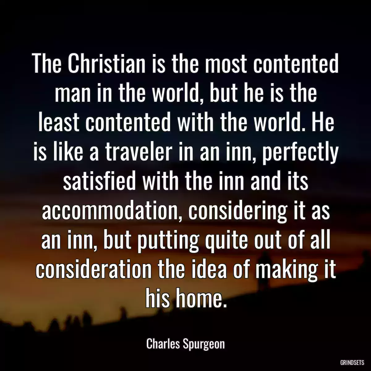 The Christian is the most contented man in the world, but he is the least contented with the world. He is like a traveler in an inn, perfectly satisfied with the inn and its accommodation, considering it as an inn, but putting quite out of all consideration the idea of making it his home.