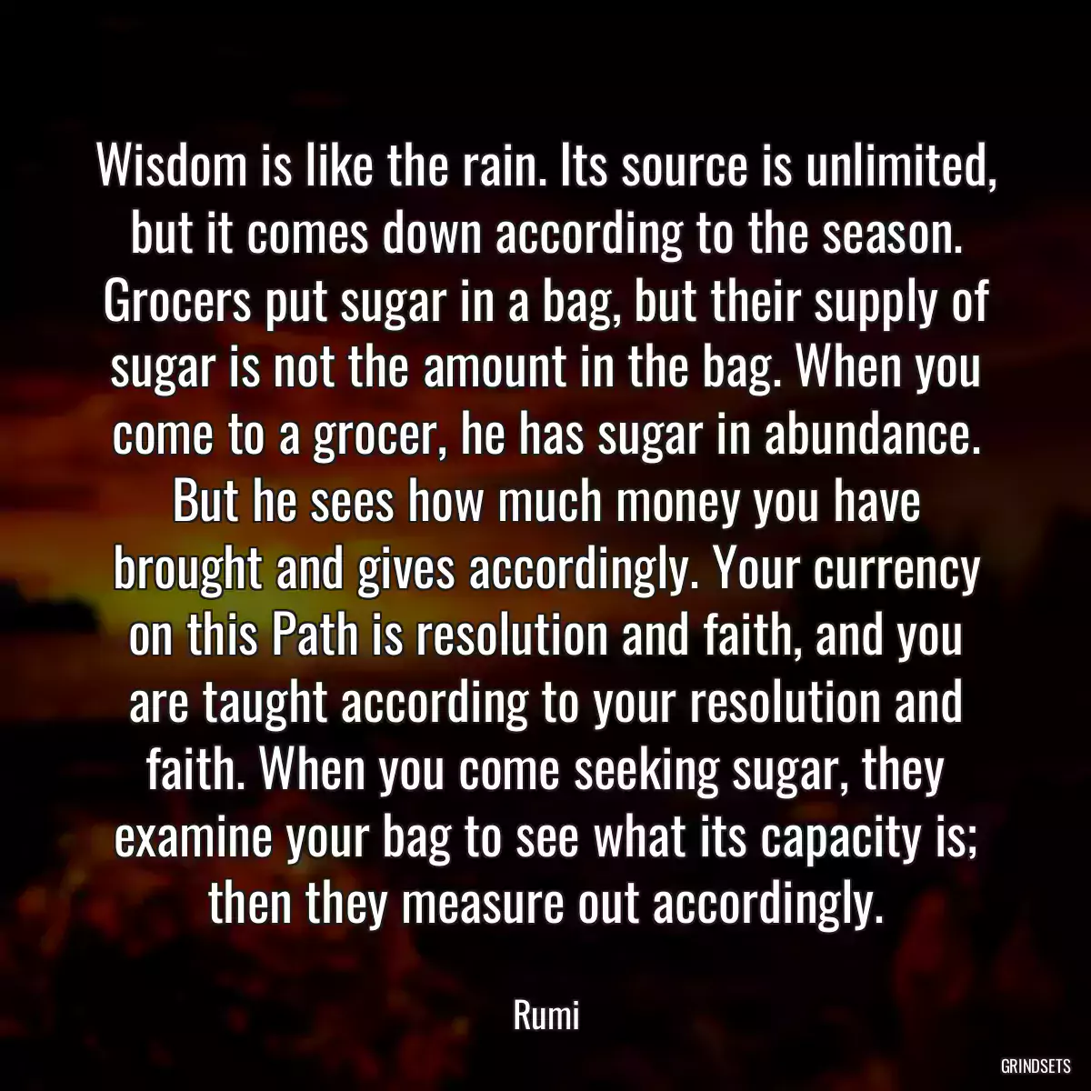 Wisdom is like the rain. Its source is unlimited, but it comes down according to the season. Grocers put sugar in a bag, but their supply of sugar is not the amount in the bag. When you come to a grocer, he has sugar in abundance. But he sees how much money you have brought and gives accordingly. Your currency on this Path is resolution and faith, and you are taught according to your resolution and faith. When you come seeking sugar, they examine your bag to see what its capacity is; then they measure out accordingly.