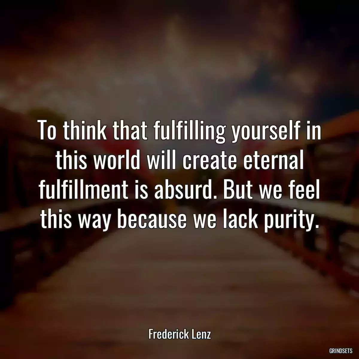 To think that fulfilling yourself in this world will create eternal fulfillment is absurd. But we feel this way because we lack purity.