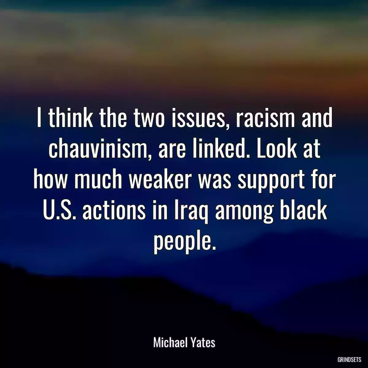 I think the two issues, racism and chauvinism, are linked. Look at how much weaker was support for U.S. actions in Iraq among black people.