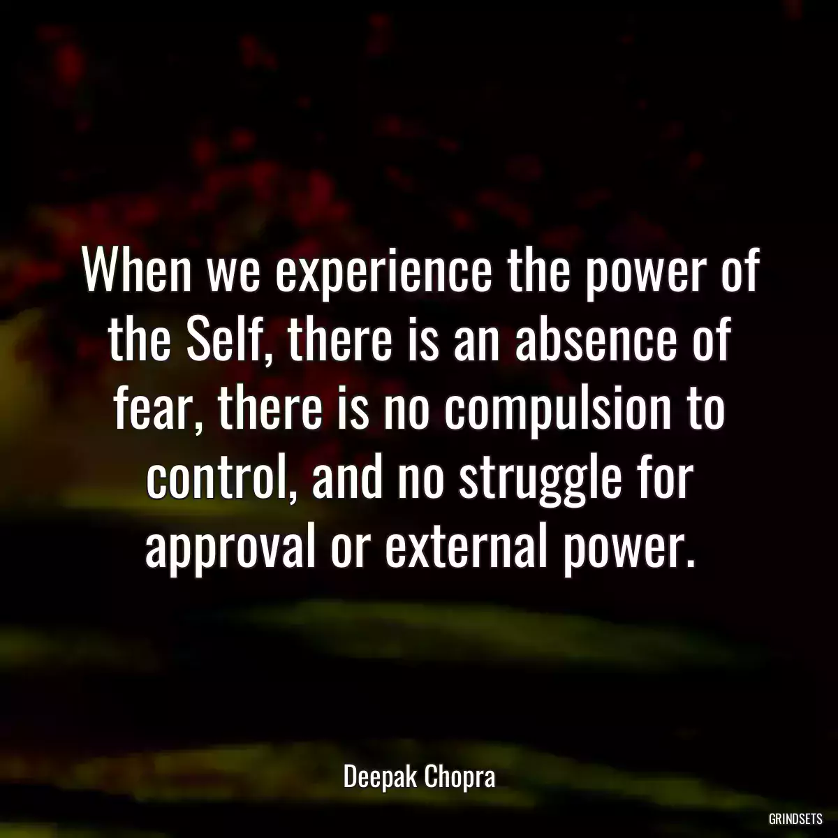 When we experience the power of the Self, there is an absence of fear, there is no compulsion to control, and no struggle for approval or external power.