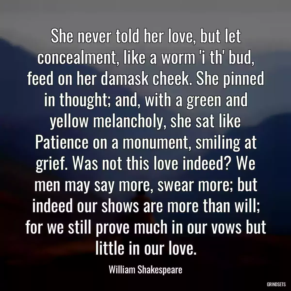 She never told her love, but let concealment, like a worm \'i th\' bud, feed on her damask cheek. She pinned in thought; and, with a green and yellow melancholy, she sat like Patience on a monument, smiling at grief. Was not this love indeed? We men may say more, swear more; but indeed our shows are more than will; for we still prove much in our vows but little in our love.