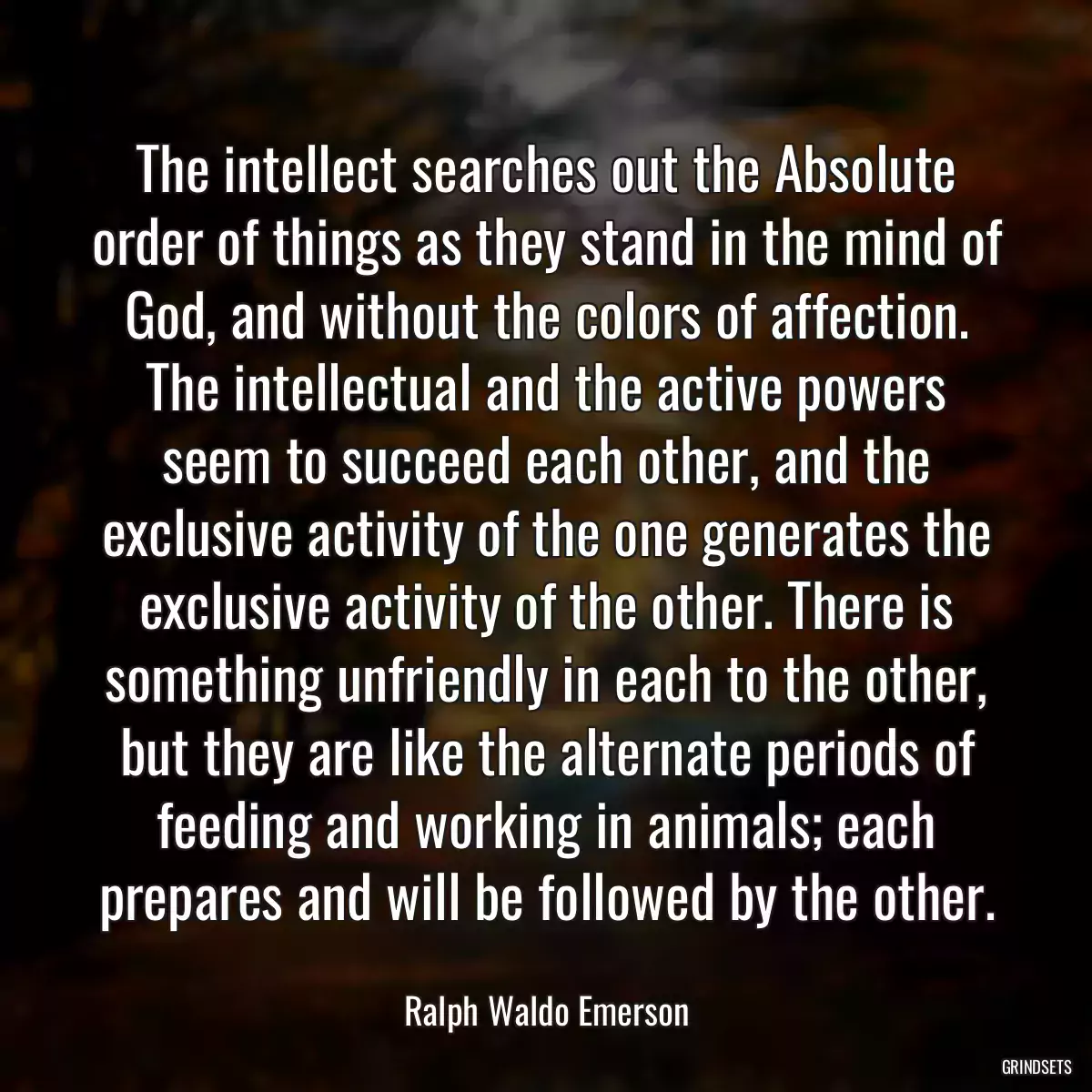 The intellect searches out the Absolute order of things as they stand in the mind of God, and without the colors of affection. The intellectual and the active powers seem to succeed each other, and the exclusive activity of the one generates the exclusive activity of the other. There is something unfriendly in each to the other, but they are like the alternate periods of feeding and working in animals; each prepares and will be followed by the other.